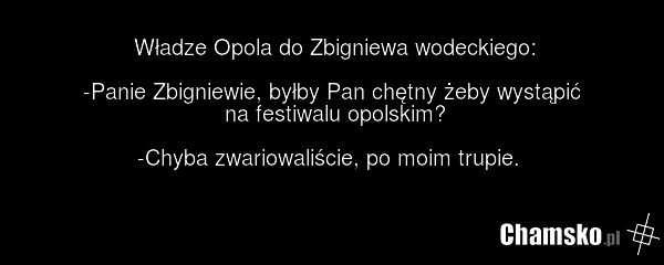 Władze Opola do Zbigniewa wodeckiego: -Panie Zbigniewie, byłby Pan chętny żeby wystąpić na festiwalu opolskim? -Chyba zwariowaliście, po moim trupie.