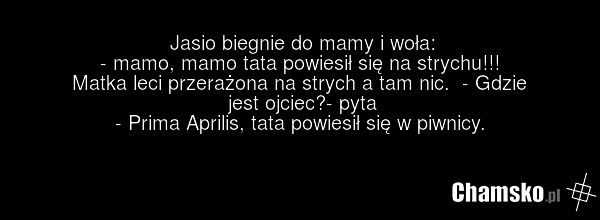 Jasio biegnie do mamy i woła: - mamo, mamo tata powiesił się na strychu!!! Matka leci przerażona na strych a tam nic. - Gdzie jest ojciec?- pyta - Prima Aprilis, tata powiesił się w piwnicy.