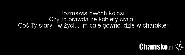 Rozmawia dwóch kolesi : -Czy to prawda że kobiety sraja? -Coś Ty stary, w życiu, im cale gówno idzie w charakter