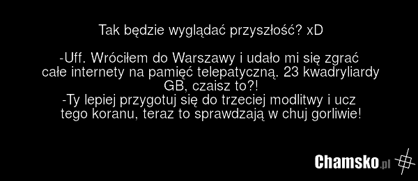 Tak będzie wyglądać przyszłość? xD -Uff. Wróciłem do Warszawy i udało mi się zgrać całe internety na pamięć telepatyczną. 23 kwadryliardy GB, czaisz to?! -Ty lepiej przygotuj się do trzeciej modlitwy i ucz tego koranu, teraz to sprawdzają w chuj gorliwie!
