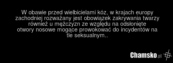 W obawie przed wielbicielami kóz, w krajach europy zachodniej rozważany jest obowiązek zakrywania twarzy również u mężczyzn ze względu na odsłonięte otwory nosowe mogące prowokować do incydentów na tle seksualnym..