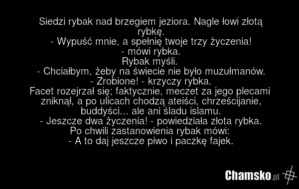 Siedzi rybak nad brzegiem jeziora. Nagle łowi złotą rybkę. - Wypuść mnie, a spełnię twoje trzy życzenia! - mówi rybka. Rybak myśli. - Chciałbym, żeby na świecie nie było muzułmanów. - Zrobione! - krzyczy rybka. Facet rozejrzał się; faktycznie, meczet za jego plecami zniknął, a po ulicach chodzą ate…