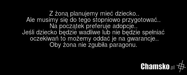 Z żoną planujemy mieć dziecko.. Ale musimy się do tego stopniowo przygotować.. Na początek preferuje adopcje.. Jeśli dziecko będzie wadliwe lub nie będzie spełniać oczekiwań to możemy oddać je na gwarancje.. Oby żona nie zgubiła paragonu.