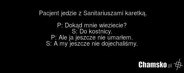 Pacjent jedzie z Sanitariuszami karetką. P: Dokąd mnie wieziecie? S: Do kostnicy. P: Ale ja jeszcze nie umarłem. S: A my jeszcze nie dojechaliśmy.