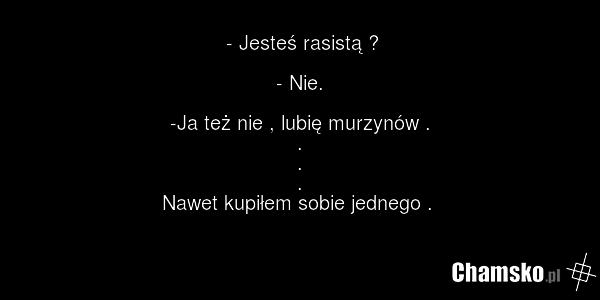 - Jesteś rasistą ? - Nie. -Ja też nie , lubię murzynów . . . . Nawet kupiłem sobie jednego .