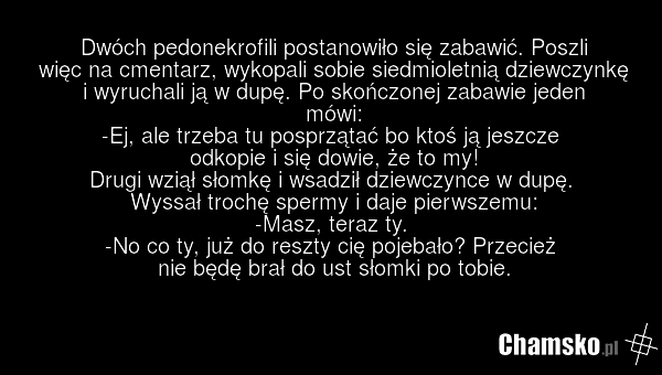 Dwóch pedonekrofili postanowiło się zabawić. Poszli więc na cmentarz, wykopali sobie siedmioletnią dziewczynkę i wyruchali ją w dupę. Po skończonej zabawie jeden mówi: -Ej, ale trzeba tu posprzątać bo ktoś ją jeszcze odkopie i się dowie, że to my! Drugi wziął słomkę i wsadził dziewczynce w dupę. Wy…
