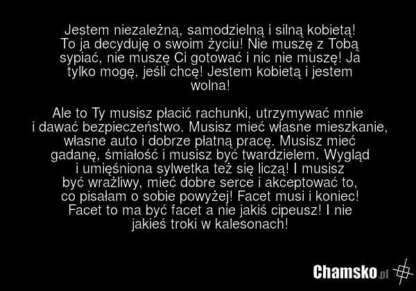 Jestem niezależną, samodzielną i silną kobietą! To ja decyduję o swoim życiu! Nie muszę z Tobą sypiać, nie muszę Ci gotować i nic nie muszę! Ja tylko mogę, jeśli chcę! Jestem kobietą i jestem wolna! Ale to Ty musisz płacić rachunki, utrzymywać mnie i dawać bezpieczeństwo. Musisz mieć własne mieszka…