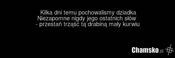 Kilka dni temu pochowalismy dziadka Niezapomne nigdy jego ostatnich słów - przestań trząść tą drabiną mały kurwiu