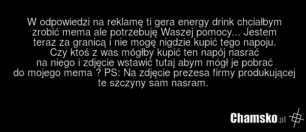 W odpowiedzi na reklamę ti gera energy drink chciałbym zrobić mema ale potrzebuję Waszej pomocy... Jestem teraz za granicą i nie mogę nigdzie kupić tego napoju. Czy ktoś z was mógłby kupić ten napój nasrać na niego i zdjęcie wstawić tutaj abym mógł je pobrać do mojego mema ? PS: Na zdjęcie prezesa…
