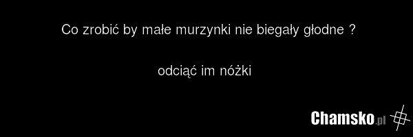 Co zrobić by małe murzynki nie biegały głodne ? odciąć im nóżki