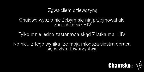 Zgwałciłem dziewczynę Chujowo wyszło nie żebym się nią przejmował ale zaraziłem się HIV Tylko mnie jedno zastanawia skąd 7 latka ma HIV No nic.. z tego wynika ,że moja młodsza siostra obraca się w złym towarzystwie