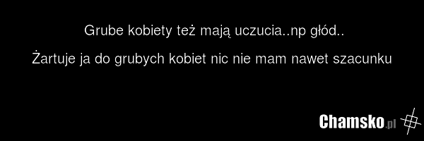Grube kobiety też mają uczucia..np głód.. Żartuje ja do grubych kobiet nic nie mam nawet szacunku