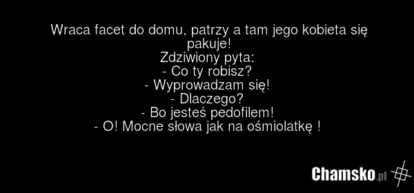 Wraca facet do domu, patrzy a tam jego kobieta się pakuje! Zdziwiony pyta: - Co ty robisz? - Wyprowadzam się! - Dlaczego? - Bo jesteś pedofilem! - O! Mocne słowa jak na ośmiolatkę !