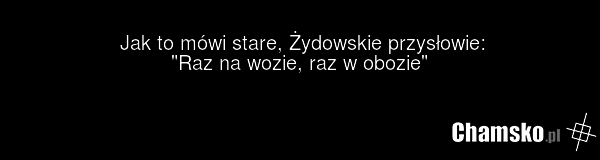 Jak to mówi stare, Żydowskie przysłowie: "Raz na wozie, raz w obozie"