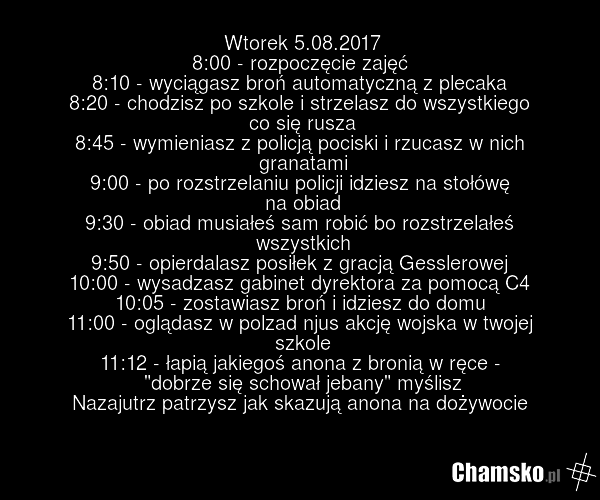 Wtorek 5.08.2017 8:00 - rozpoczęcie zajęć 8:10 - wyciągasz broń automatyczną z plecaka 8:20 - chodzisz po szkole i strzelasz do wszystkiego co się rusza 8:45 - wymieniasz z policją pociski i rzucasz w nich granatami 9:00 - po rozstrzelaniu policji idziesz na stołówę na obiad 9:30 - obiad musiałeś s…