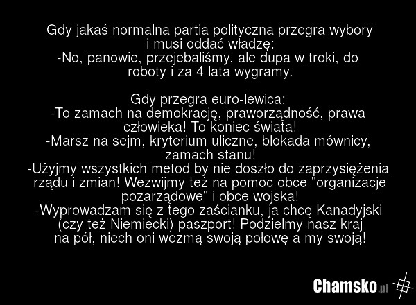 Gdy jakaś normalna partia polityczna przegra wybory i musi oddać władzę: -No, panowie, przejebaliśmy, ale dupa w troki, do roboty i za 4 lata wygramy. Gdy przegra euro-lewica: -To zamach na demokrację, praworządność, prawa człowieka! To koniec świata! -Marsz na sejm, kryterium uliczne, blokada mówn…