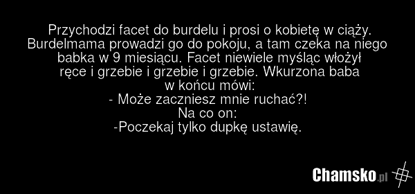 Przychodzi facet do burdelu i prosi o kobietę w ciąży. Burdelmama prowadzi go do pokoju, a tam czeka na niego babka w 9 miesiącu. Facet niewiele myśląc włożył ręce i grzebie i grzebie i grzebie. Wkurzona baba w końcu mówi: - Może zaczniesz mnie ruchać?! Na co on: -Poczekaj tylko dupkę ustawię.