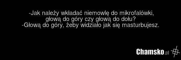 -Jak należy wkładać niemowlę do mikrofalówki, głową do góry czy głową do dołu? -Głową do góry, żeby widziało jak się masturbujesz.
