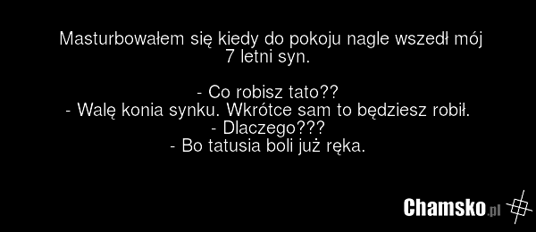 Masturbowałem się kiedy do pokoju nagle wszedł mój 7 letni syn. - Co robisz tato?? - Walę konia synku. Wkrótce sam to będziesz robił. - Dlaczego??? - Bo tatusia boli już ręka.