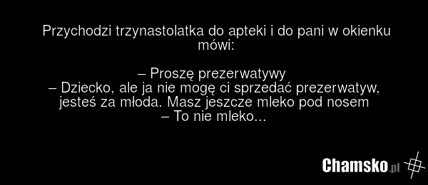 Przychodzi trzynastolatka do apteki i do pani w okienku mówi: – Proszę prezerwatywy – Dziecko, ale ja nie mogę ci sprzedać prezerwatyw, jesteś za młoda. Masz jeszcze mleko pod nosem – To nie mleko...