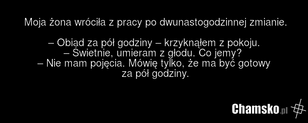 Moja żona wróciła z pracy po dwunastogodzinnej zmianie. – Obiad za pół godziny – krzyknąłem z pokoju. – Świetnie, umieram z głodu. Co jemy? – Nie mam pojęcia. Mówię tylko, że ma być gotowy za pół godziny.