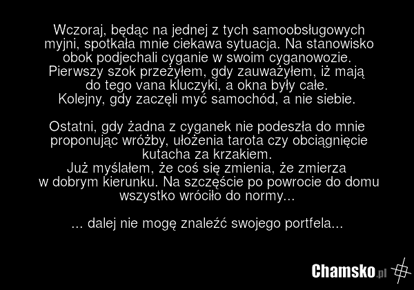 Wczoraj, będąc na jednej z tych samoobsługowych myjni, spotkała mnie ciekawa sytuacja. Na stanowisko obok podjechali cyganie w swoim cyganowozie. Pierwszy szok przeżyłem, gdy zauważyłem, iż mają do tego vana kluczyki, a okna były całe. Kolejny, gdy zaczęli myć samochód, a nie siebie. Ostatni, gdy ż…