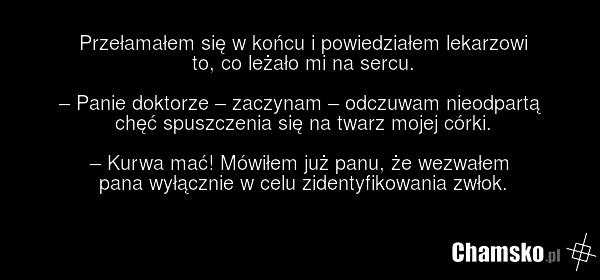 Przełamałem się w końcu i powiedziałem lekarzowi to, co leżało mi na sercu. – Panie doktorze – zaczynam – odczuwam nieodpartą chęć spuszczenia się na twarz mojej córki. – Kurwa mać! Mówiłem już panu, że wezwałem pana wyłącznie w celu zidentyfikowania zwłok.