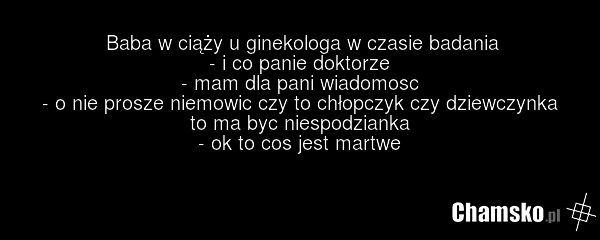 Baba w ciąży u ginekologa w czasie badania - i co panie doktorze - mam dla pani wiadomosc - o nie prosze niemowic czy to chłopczyk czy dziewczynka to ma byc niespodzianka - ok to cos jest martwe