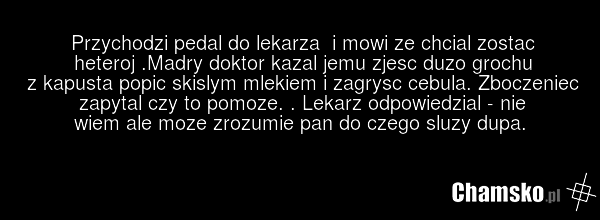 Przychodzi pedal do lekarza i mowi ze chcial zostac heteroj .Madry doktor kazal jemu zjesc duzo grochu z kapusta popic skislym mlekiem i zagrysc cebula. Zboczeniec zapytal czy to pomoze. . Lekarz odpowiedzial - nie wiem ale moze zrozumie pan do czego sluzy dupa.
