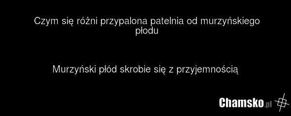 Czym się różni przypalona patelnia od murzyńskiego płodu Murzyński płód skrobie się z przyjemnością