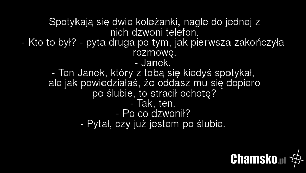 Spotykają się dwie koleżanki, nagle do jednej z nich dzwoni telefon. - Kto to był? - pyta druga po tym, jak pierwsza zakończyła rozmowę. - Janek. - Ten Janek, który z tobą się kiedyś spotykał, ale jak powiedziałaś, że oddasz mu się dopiero po ślubie, to stracił ochotę? - Tak, ten. - Po co dzwonił?…