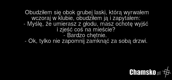 Obudziłem się obok grubej laski, którą wyrwałem wczoraj w klubie, obudziłem ją i zapytałem: - Myślę, że umierasz z głodu, masz ochotę wyjść i zjeść coś na mieście? - Bardzo chętnie. - Ok, tylko nie zapomnij zamknąć za sobą drzwi.