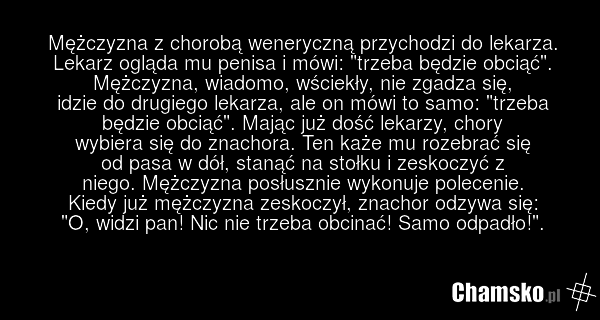 Mężczyzna z chorobą weneryczną przychodzi do lekarza. Lekarz ogląda mu penisa i mówi: "trzeba będzie obciąć". Mężczyzna, wiadomo, wściekły, nie zgadza się, idzie do drugiego lekarza, ale on mówi to samo: "trzeba będzie obciąć". Mając już dość lekarzy, chory wybiera się do znachora. Ten każe mu roze…