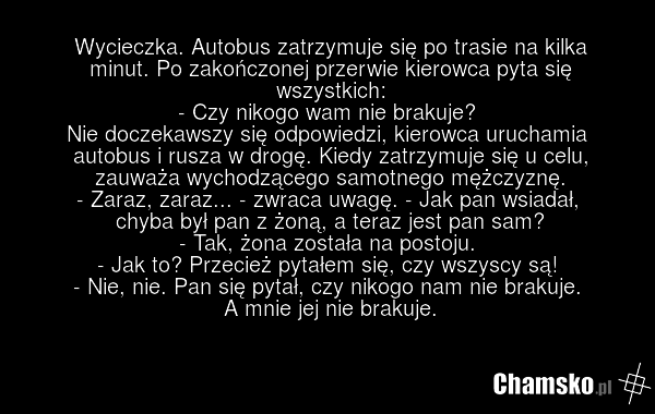 Wycieczka. Autobus zatrzymuje się po trasie na kilka minut. Po zakończonej przerwie kierowca pyta się wszystkich: - Czy nikogo wam nie brakuje? Nie doczekawszy się odpowiedzi, kierowca uruchamia autobus i rusza w drogę. Kiedy zatrzymuje się u celu, zauważa wychodzącego samotnego mężczyznę. - Zaraz,…