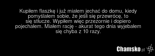 Kupiłem flaszkę i już miałem jechać do domu, kiedy pomyślałem sobie, że jeśli się przewrócę, to się stłucze. Wypiłem więc przezornie i dopiero pojechałem. Miałem rację - akurat tego dnia wyjebałem się chyba z 10 razy.