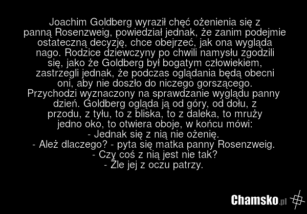 Joachim Goldberg wyraził chęć ożenienia się z panną Rosenzweig, powiedział jednak, że zanim podejmie ostateczną decyzję, chce obejrzeć, jak ona wygląda nago. Rodzice dziewczyny po chwili namysłu zgodzili się, jako że Goldberg był bogatym człowiekiem, zastrzegli jednak, że podczas oglądania będą obe…