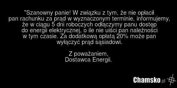 "Szanowny panie! W związku z tym, że nie opłacił pan rachunku za prąd w wyznaczonym terminie, informujemy, że w ciągu 5 dni roboczych odłączymy panu dostęp do energii elektrycznej, o ile nie uiści pan należności w tym czasie. Za dodatkową opłatą 20% może pan wyłączyć prąd sąsiadowi. Z poważaniem, D…