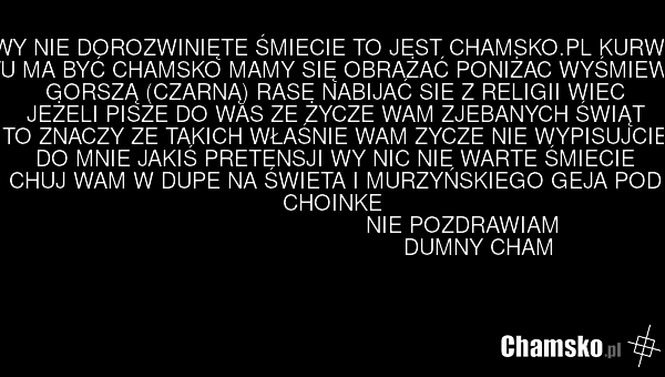 WY NIE DOROZWINIĘTE ŚMIECIE TO JEST CHAMSKO.PL KURWA I TU MA BYĆ CHAMSKO MAMY SIĘ OBRAŻAĆ PONIŻAC WYŚMIEWAC GORSZĄ (CZARNĄ) RASE NABIJAĆ SIE Z RELIGII WIEC JEŻELI PISZE DO WAS ZE ŻYCZE WAM ZJEBANYCH ŚWIĄT TO ZNACZY ZE TAKICH WŁAŚNIE WAM ZYCZE NIE WYPISUJCIE DO MNIE JAKIŚ PRETENSJI WY NIC NIE WARTE…