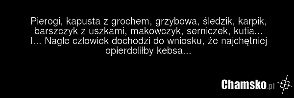 Pierogi, kapusta z grochem, grzybowa, śledzik, karpik, barszczyk z uszkami, makowczyk, serniczek, kutia... I... Nagle człowiek dochodzi do wniosku, że najchętniej opierdoliłby kebsa...