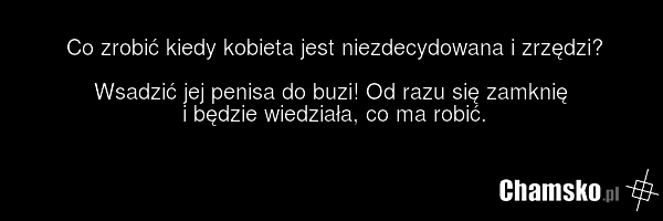 Co zrobić kiedy kobieta jest niezdecydowana i zrzędzi? Wsadzić jej penisa do buzi! Od razu się zamknię i będzie wiedziała, co ma robić.