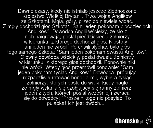 Dawne czasy, kiedy nie istniało jeszcze Zjednoczone Królestwo Wielkiej Brytanii. Trwa wojna Anglików ze Szkotami. Mgła, góry, przez co niewiele widać. Z mgły dochodzi głos Szkota: "Sam jeden pokonam pięćdziesięciu Anglików". Dowódca Anglii wściekły, że się z nich naigrawają, posłał pięćdziesięciu ż…