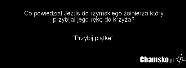 Co powiedział Jezus do rzymskiego żołnierza który przybijal jego rękę do krzyża? "Przybij piątkę"