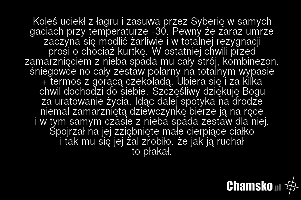 Koleś uciekł z łagru i zasuwa przez Syberię w samych gaciach przy temperaturze -30. Pewny że zaraz umrze zaczyna się modlić żarliwie i w totalnej rezygnacji prosi o chociaż kurtkę. W ostatniej chwili przed zamarznięciem z nieba spada mu cały strój, kombinezon, śniegowce no cały zestaw polarny na to…