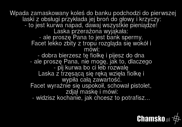 Wpada zamaskowany koleś do banku podchodzi do pierwszej laski z obsługi przykłada jej broń do głowy i krzyczy: - to jest kurwa napad, dawaj wszystkie pieniądze! Laska przerażona wyjąkała: - ale proszę Pana to jest bank spermy. Facet lekko zbity z tropu rozgląda się wokół i mówi: - dobra bierzesz tę…