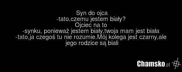 Syn do ojca -tato,czemu jestem biały? Ojciec na to -synku, ponieważ jestem biały,twoja mam jest biała -tato,ja czegoś tu nie rozumie.Mój kolega jest czarny,ale jego rodzice są biali