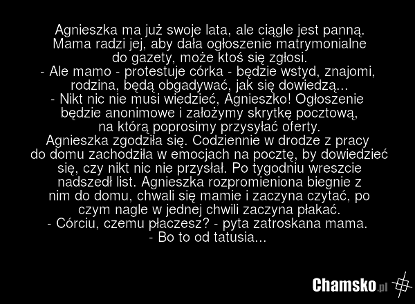 Agnieszka ma już swoje lata, ale ciągle jest panną. Mama radzi jej, aby dała ogłoszenie matrymonialne do gazety, może ktoś się zgłosi. - Ale mamo - protestuje córka - będzie wstyd, znajomi, rodzina, będą obgadywać, jak się dowiedzą... - Nikt nic nie musi wiedzieć, Agnieszko! Ogłoszenie będzie anoni…