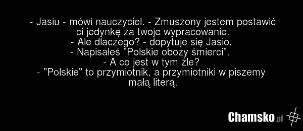 - Jasiu - mówi nauczyciel. - Zmuszony jestem postawić ci jedynkę za twoje wypracowanie. - Ale dlaczego? - dopytuje się Jasio. - Napisałeś "Polskie obozy śmierci". - A co jest w tym źle? - "Polskie" to przymiotnik, a przymiotniki w piszemy małą literą.