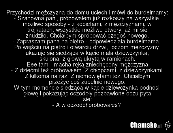 Przychodzi mężczyzna do domu uciech i mówi do burdelmamy: - Szanowna pani, próbowałem już rozkoszy na wszystkie możliwe sposoby - z kobietami, z mężczyznami, w trójkątach, wszystkie możliwe otwory, aż mi się znudziło. Chciałbym spróbować czegoś nowego. - Zapraszam pana na piętro - odpowiedziała bur…