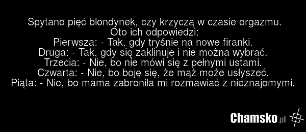 Spytano pięć blondynek, czy krzyczą w czasie orgazmu. Oto ich odpowiedzi: Pierwsza: - Tak, gdy tryśnie na nowe firanki. Druga: - Tak, gdy się zaklinuje i nie można wybrać. Trzecia: - Nie, bo nie mówi się z pełnymi ustami. Czwarta: - Nie, bo boję się, że mąż może usłyszeć. Piąta: - Nie, bo mama zabr…