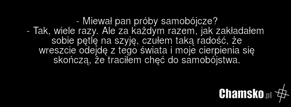 - Miewał pan próby samobójcze? - Tak, wiele razy. Ale za każdym razem, jak zakładałem sobie pętlę na szyję, czułem taką radość, że wreszcie odejdę z tego świata i moje cierpienia się skończą, że traciłem chęć do samobójstwa.
